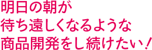 明日の朝が待ち遠しくなるような商品開発をし続けたい!